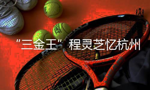 “三金王”程灵芝忆杭州亚运会经历：全力以赴 执着热爱