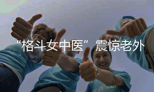 “格斗女中医”震惊老外！她希望成为下一个张伟丽
