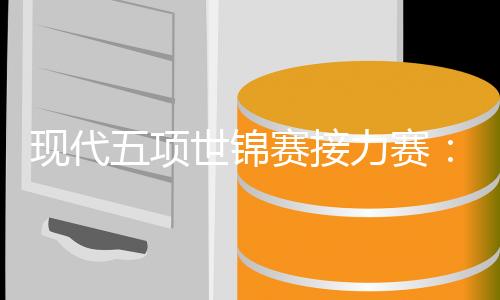 现代五项世锦赛接力赛：韩国队男女双冠，中国队遗憾摘得第四