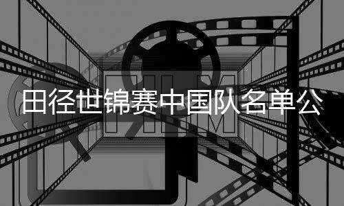 田径世锦赛中国队名单公布 巩立姣、谢震业领衔出征