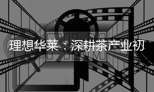 理想华莱：深耕茶财产初心不改 以品质与责任筑牢发展根基
