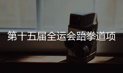 第十五届全运会跆拳道项目资格赛 黑龙江两名队员获决赛资格