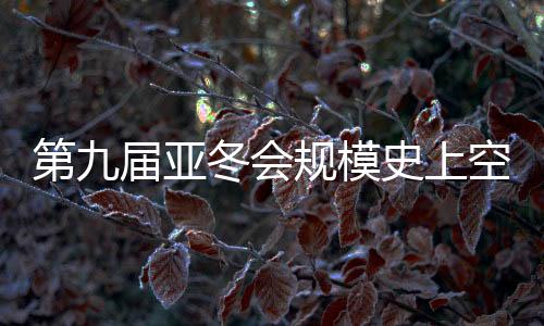 第九届亚冬会规模史上空前 开幕式亮点抢先看