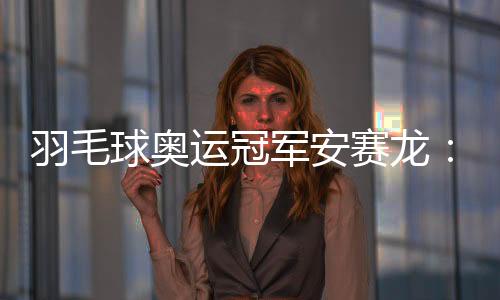 羽毛球奥运冠军安赛龙：有机会想在杭州品茶 尽情享受