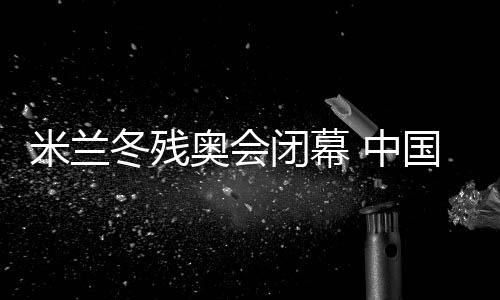 米兰冬残奥会闭幕 中国体育代表团双榜第一