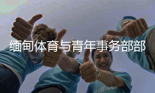 缅甸体育与青年事务部部长：预祝杭州亚运会圆满成功