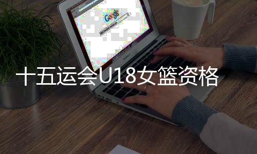 十五运会U18女篮资格赛A组收官：鲁、陕两队晋级决赛阶段