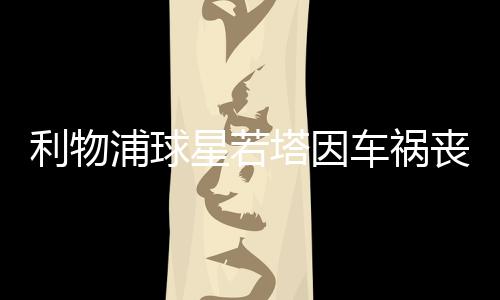 利物浦球星若塔因车祸丧生：年仅28岁，十天前刚结婚