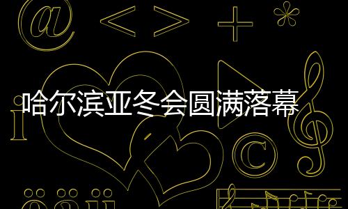 哈尔滨亚冬会圆满落幕 中国代表团在不少项目上实现突破
