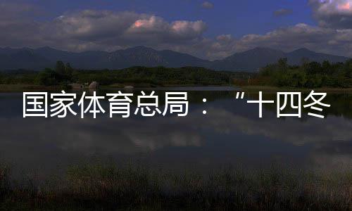 国家体育总局：“十四冬”展现中国冬季项目发展新面貌