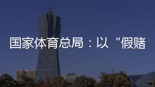 国家体育总局：以“假赌黑”治理为契机，重拳整治足球、象棋发展乱象