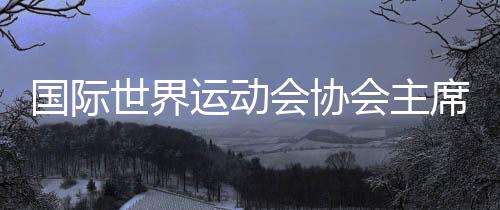 国际世界运动会协会主席：“感谢成都，你们创造了历史！”