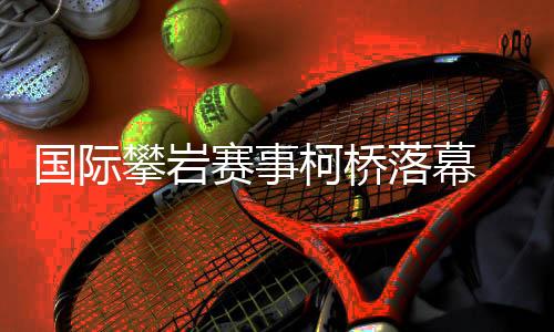 国际攀岩赛事柯桥落幕 “小众项目”何以迎来发展新篇？