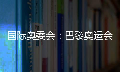 国际奥委会：巴黎奥运会将成为人类追求卓越和团结的象征