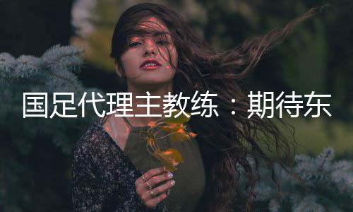 国足代理主教练：期待东亚杯成为新周期好的开始
