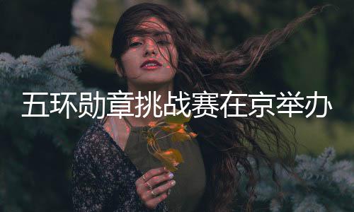 五环勋章挑战赛在京举办 500名青少年玩转“双奥”项目