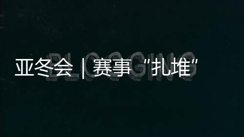 亚冬会|赛事“扎堆” “双亚冬之城”再燃激情