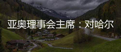 亚奥理事会主席：对哈尔滨亚冬会充满信心