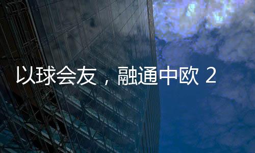 以球会友，融通中欧 2023欧通杯中欧乒乓球邀请赛在荷兰举行