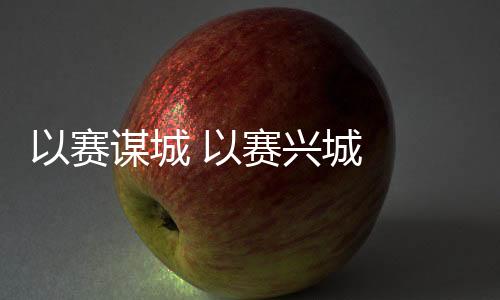 以赛谋城 以赛兴城  2023年“赛事热”发生持续深远影响
