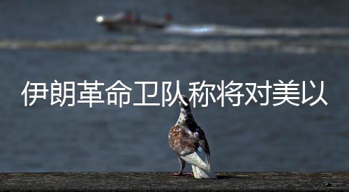 伊朗革命卫队称将对美以发起“最强硬”打击