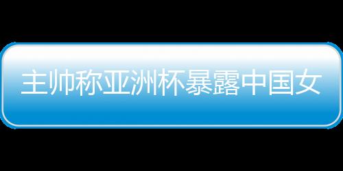 主帅称亚洲杯暴露中国女篮问题 球队8月将再次集训