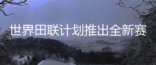 世界田联计划推出全新赛事“世界田径终极冠军赛”
