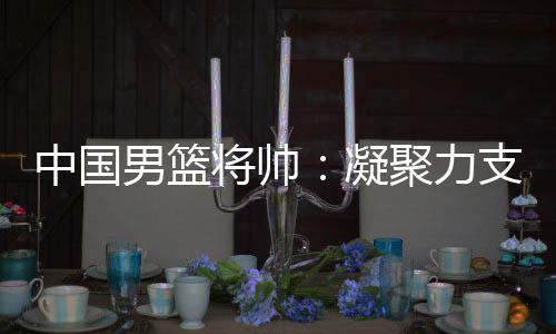 中国男篮将帅：凝聚力支撑逆境翻盘 队伍现在“空前有血性”