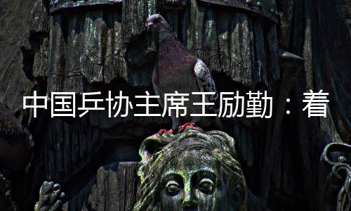 中国乒协主席王励勤：着眼洛杉矶奥运会 打好多哈世乒赛