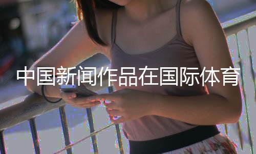 中国新闻作品在国际体育媒体奖中取得突破