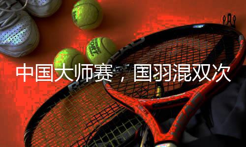 中国大师赛，国羽混双次次是冠军，16届比赛全部夺冠！