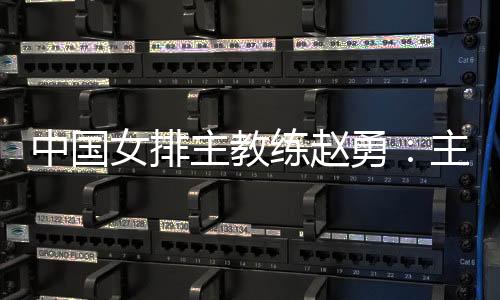 中国女排主教练赵勇：主场作战压力和动力并存，但动力更强于压力