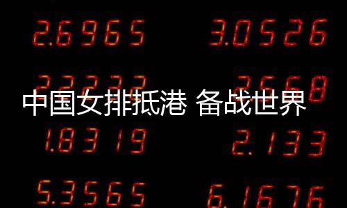 中国女排抵港 备战世界女排联赛中国香港站赛事