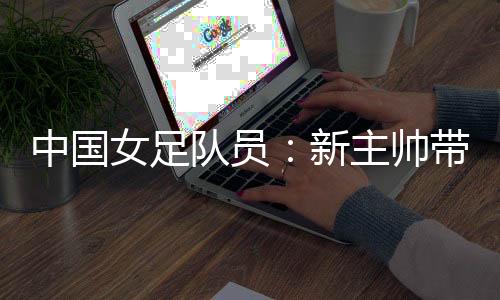 中国女足队员：新主帅带来改变 期待走上正轨