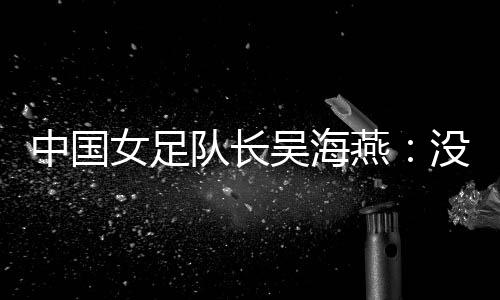 中国女足队长吴海燕：没进决赛令人沮丧，但球队正在成长