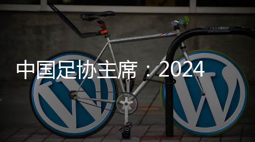 中国足协主席：2024年足球工作重树信心、重回正轨、重新出发