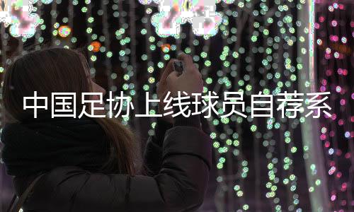 中国足协上线球员自荐系统：拓宽足球人才选拔渠道