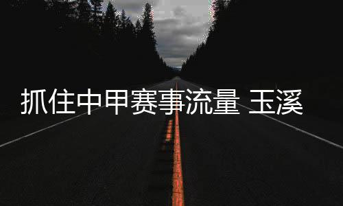 抓住中甲赛事流量 玉溪统筹资源变“留量”