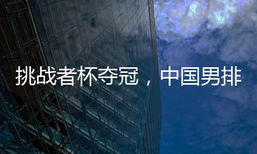 挑战者杯夺冠，中国男排获2025年世界男排联赛资格