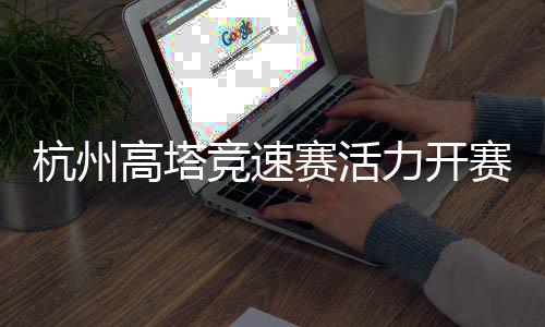 杭州高塔竞速赛活力开赛 全民健身运动掀起“时尚风”