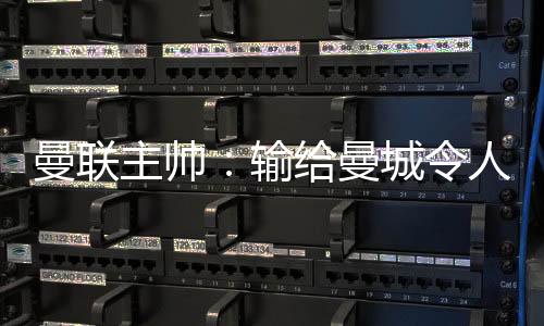曼联主帅：输给曼城令人失望 三个丢球全可避免