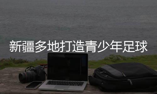 新疆多地打造青少年足球赛事IP “体育+”热潮涌动