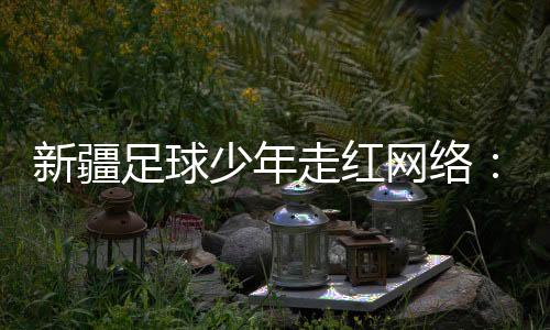 新疆足球少年走红网络：努力成为一名职业运动员