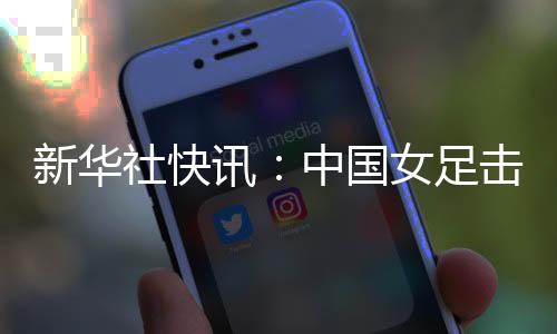 新华社快讯：中国女足击败朝鲜队迎来亚洲杯三连胜