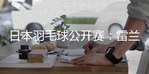 日本羽毛球公开赛：雷兰曦胜安东森 国羽多人晋级16强