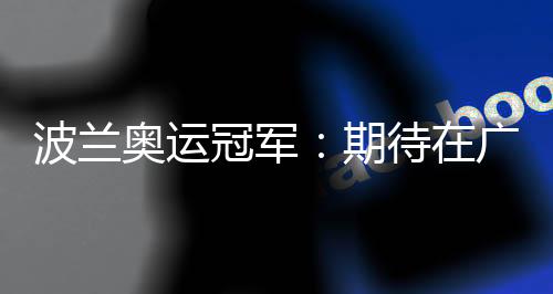 波兰奥运冠军：期待在广州世界田联接力赛取得好成绩