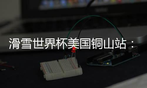 滑雪世界杯美国铜山站：中国选手张可欣获得铜牌