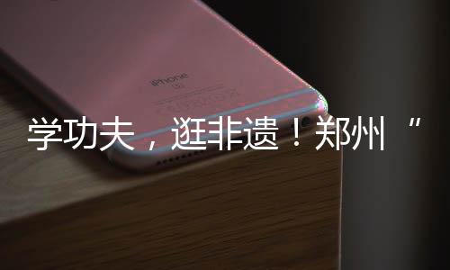 学功夫，逛非遗！郑州“功夫集市”开市啦……