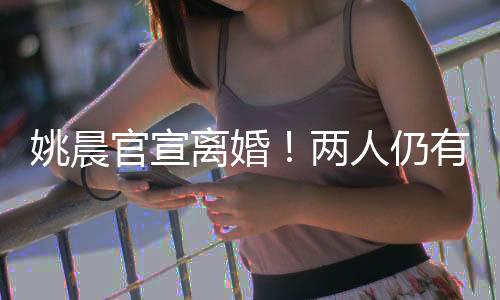 姚晨官宣离婚！两人仍有商业关联