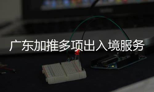 广东加推多项出入境服务 去港澳看十五运会更便利
